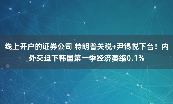 线上开户的证券公司 特朗普关税+尹锡悦下台！内外交迫下韩国第一季经济萎缩0.1%