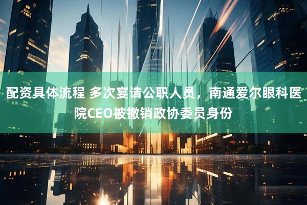 配资具体流程 多次宴请公职人员，南通爱尔眼科医院CEO被撤销政协委员身份