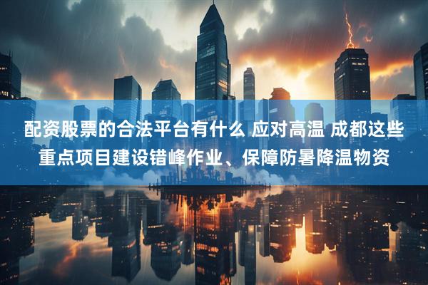 配资股票的合法平台有什么 应对高温 成都这些重点项目建设错峰作业、保障防暑降温物资