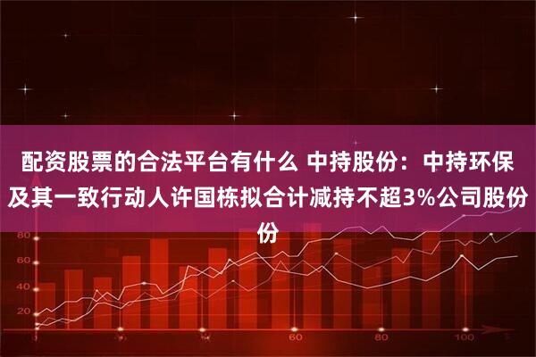 配资股票的合法平台有什么 中持股份：中持环保及其一致行动人许国栋拟合计减持不超3%公司股份