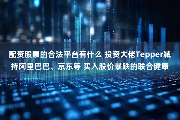 配资股票的合法平台有什么 投资大佬Tepper减持阿里巴巴、京东等 买入股价暴跌的联合健康
