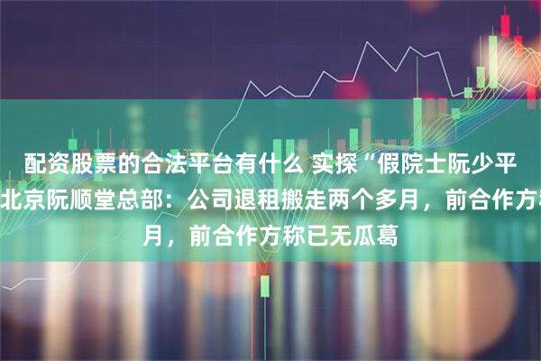 配资股票的合法平台有什么 实探“假院士阮少平”曾投资的北京阮顺堂总部：公司退租搬走两个多月，前合作方称已无瓜葛
