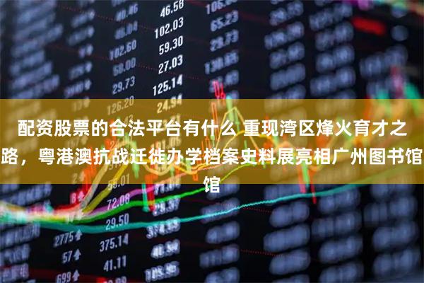 配资股票的合法平台有什么 重现湾区烽火育才之路，粤港澳抗战迁徙办学档案史料展亮相广州图书馆