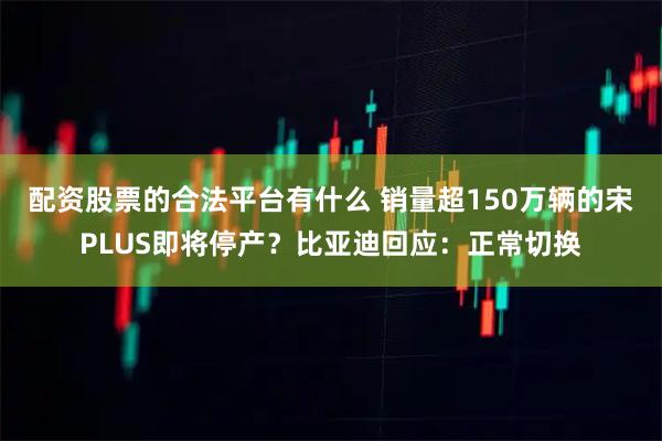 配资股票的合法平台有什么 销量超150万辆的宋PLUS即将停产？比亚迪回应：正常切换