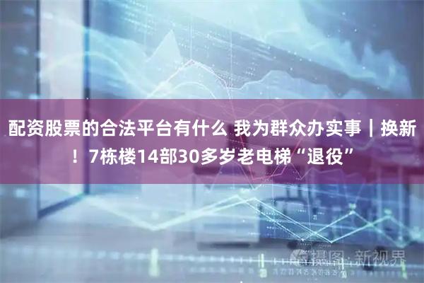 配资股票的合法平台有什么 我为群众办实事｜换新！7栋楼14部30多岁老电梯“退役”