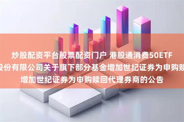 炒股配资平台股票配资门户 港股通消费50ETF: 汇添富基金管理股份有限公司关于旗下部分基金增加世纪证券为申购赎回代理券商的公告