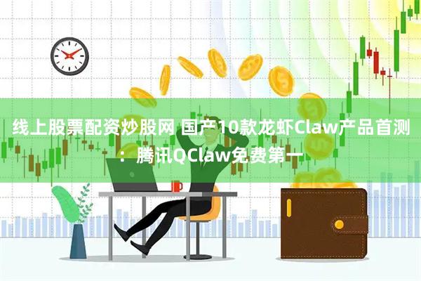 线上股票配资炒股网 国产10款龙虾Claw产品首测：腾讯QClaw免费第一
